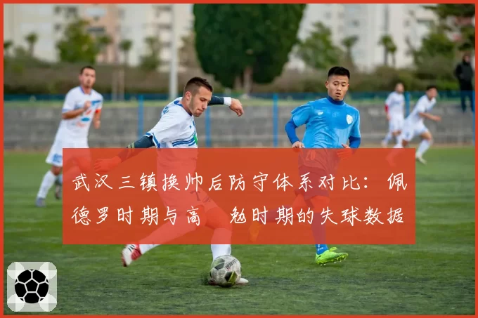 武汉三镇换帅后防守体系对比:佩德罗时期与高畠勉时期的失球数据