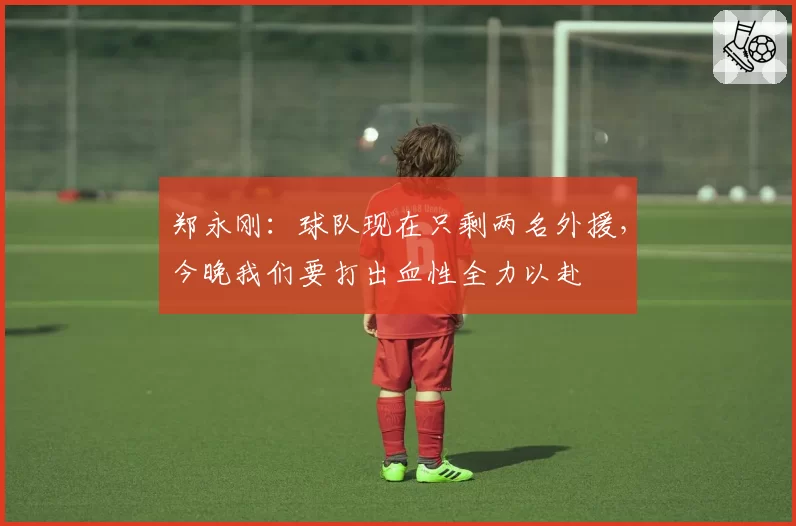 郑永刚：球队现在只剩两名外援，今晚我们要打出血性全力以赴