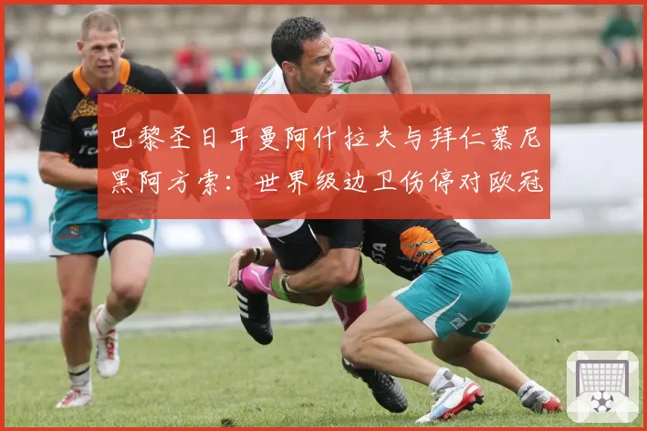 巴黎圣日耳曼阿什拉夫与拜仁慕尼黑阿方索：世界级边卫伤停对欧冠战绩的关键影响