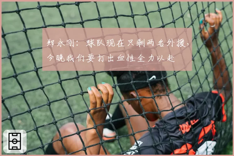 郑永刚：球队现在只剩两名外援，今晚我们要打出血性全力以赴