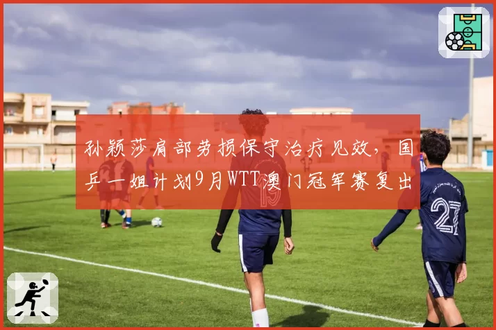 孙颖莎肩部劳损保守治疗见效，国乒一姐计划9月WTT澳门冠军赛复出