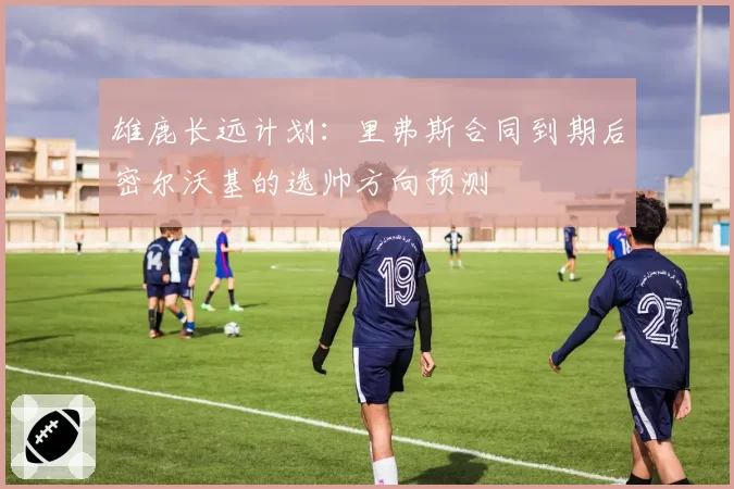 雄鹿长远计划：里弗斯合同到期后密尔沃基的选帅方向预测