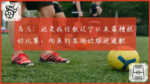 乌戈：这是我任教辽宁以来最糟糕的比赛，向来到客场的球迷道歉